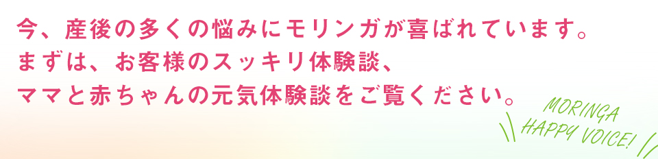 今、産後の多くの悩みにモリンガが喜ばれています。お客様のスッキリ体験談、ママと赤ちゃんの元気体験談をご覧ください。