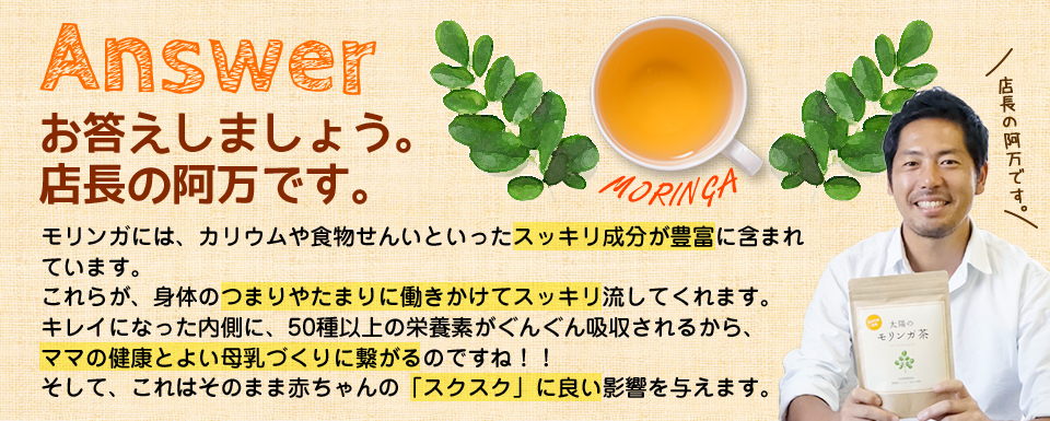 お答えしましょう。店長の阿万です。モリンガには、カリウムや食物せんいといったスッキリ成分が豊富に含まれています。これらが、身体のつまりやたまりに働きかけてスッキリ流してくれます。